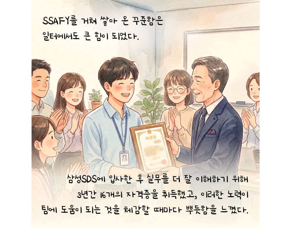 SSAFY를 거쳐 쌓아 온 꾸준함은 일터에서도 큰 힘이 되었다. 삼성 SDS에 입사한 후 실무를 더 잘 이해하기 위해 3년간 16개의 자격증을 취득했고, 이러한 노력이 팀에 도움이 되는 것을 체감할 때마다 뿌듯함을 느꼈다.