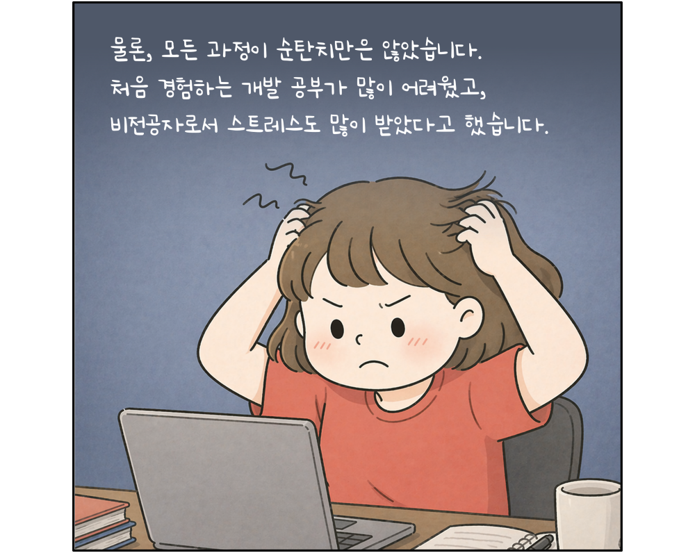 물론, 모든 과정이 순탄치만은 않았습니다. 처음 경험하는 개발 공부가 많이 어려웠고, 비전공자로서 스트레스도 많이 받았다고 했습니다.