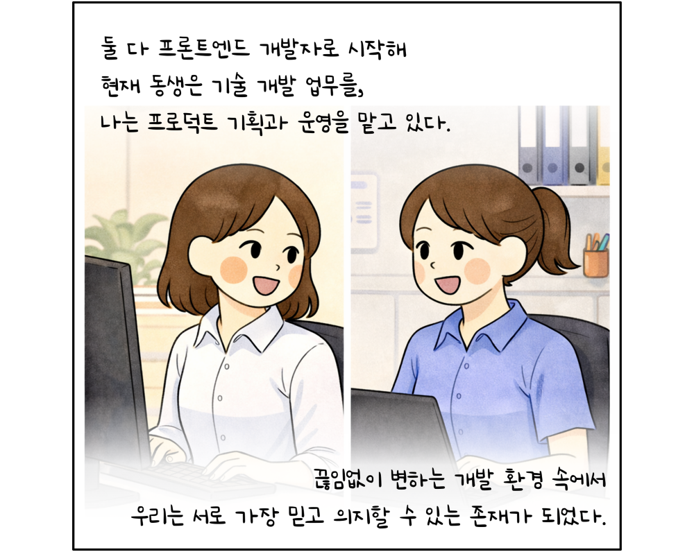둘 다 프론트엔드 개발자로 시작해 현재 동생은 기술 개발 업무를, 나는 프로덕트 기획과 운영을 맡고 있다. 끊임없이 변하는 개발 환경 속에서 우리는 서로 가장 믿고 의지할 수 있는 존재가 되었다.
