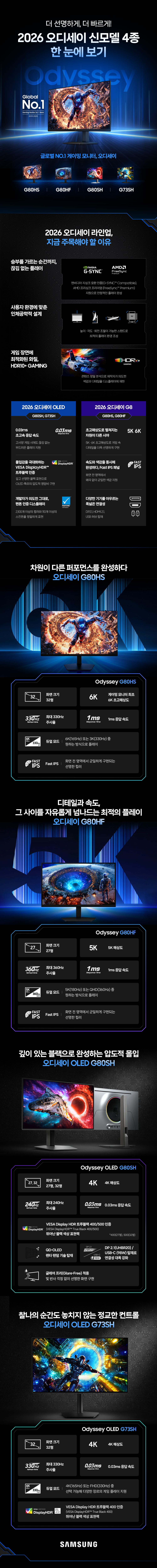 더 선명하게, 더 빠르게 2026 오디세이 신모델 4종 한 눈에 보기

글로벌 No.1 게이밍 모니터, 오디세이 G80HS, G80HF, G80SH, G73SH

2026 오디세이 라인업, 지금 주목해야 할 이유

승부를 가르는 순간까지, 끊김 없는 플레이: 엔비디아 지싱크 호환 인증(G-SYNC™ Compatible), AMD 프리싱크 프리미엄(FreeSync™ Premium) 지원으로 안정적인 플레이 완성

사용자 환경에 맞춘 인체공학적 설계: 높이·각도·회전 조절이 가능한 스탠드로 최적의 플레이 환경 조성

게임 장면에 최적화된 화질, HDR10+ GAMING: 콘텐츠 정밀 분석으로 제작자가 의도한 색감과 디테일을 디스플레이에 재현

2026 오디세이 OLED(G80SH, G73SH):
0.03ms 초고속 응답 속도(고사양 게임 시에도 끊김 없는 부드러운 플레이 지원)
몰입감을 극대화하는 VESA DisplayHDR™ 트루블랙 인증(깊고 선명한 블랙 표현으로 OLED 특유의 압도적 명암비 구현)
개발자가 의도한 그대로, 팬톤 인증 디스플레이(2,100개 이상의 컬러와 110개 이상의 스킨톤을 정밀하게 표현)

2026 오디세이 G8 (G80HS, G80HF):
초고해상도로 펼쳐지는 차원이 다른 시야(5K·6K 초고해상도로 게임 속 디테일을 더욱 선명하게 구현)
속도와 색감을 동시에 완성하다, Fast IPS 패널(화면 전 영역에서 왜곡 없이 균일한 색감 지원)
다양한 기기를 아우르는 폭넓은 연결성(DP2.1, HDMI 2.1, USB 허브 탑재)

차원이 다른 퍼포먼스를 완성하다 오디세이 G80HS: 화면크기 32형, 게이밍 모니터 최초 6K 초고해상도, 최대 330Hz 주사율, 1ms 응답 속도, 듀얼모드(6K(165Hz) 또는 3K(330Hz) 중 원하는 방식으로 플레이), Fast IPS(화면 전 영역에서 균일하게 구현되는 선명한 컬러)

디테일과 속도, 그 사이를 자유롭게 넘나드는 최적의 플레이 오디세이 G80HF: 화면 크기 27형, 5K 해상도, 최대 360Hz 주사율, 1ms 응답 속도, 듀얼모드(5K(180Hz) 또는 QHD(360Hz) 중 원하는 방식으로 플레이), Fast IPS(화면 전 영역에서 균일하게 구현되는 선명한 컬러)

깊이 있는 블랙으로 완성하는 압도적 몰입 오디세이 OLED G80SH: 화면 크기 27형, 32형, 4K 해상도, 최대 240Hz 주사율, 0.03ms 응답 속도, VESA Display HDR 트루블랙 400/500 인증(VESA DisplayHDR™ True Black 400/500) 뛰어난 블랙 색상 표현력 *400(27형), 500(32형), QD-OLED 펜타 탠덤 기술 탑재, DP 2.1(UHBR20) / USB-C(98W) 탑재로 연결성 대폭 강화, 글레어 프리(Glare-Free) 적용, 빛 반사 걱정 없이 선명한 화면 구현

찰나의 순간도 놓치지 않는 정교한 컨트롤 오디세이 OLED G73SH: 화면 크기 32형, 4K 해상도, 최대 330Hz 주사율, 0.03ms 응답 속도, 4K(165Hz) 또는 FHD(330Hz) 중 선택 가능해 다양한 장르의 게임 플레이 지원, VESA Display HDR 트루블랙 400 인증(VESA DisplayHDR™ True Black 400) 뛰어난 블랙 색상 표현력.