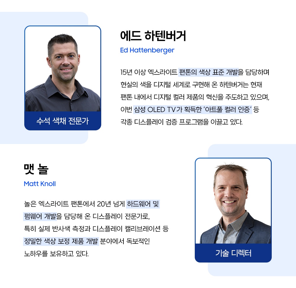 에드 하텐버거(Ed Hattenberger): 15년 이상 엑스라이트 팬톤의 색상 표준 개발을 담당하며 현실의 색을 디지털 세계로 구현해 온 하텐버거는 현재 팬톤 내에서 디지털 컬러 제품의 혁신을 주도하고 있으며, 이번 삼성 OLED TV가 획득한 ‘아트풀 컬러 인증’ 등 각종 디스플레이 검증 프로그램을 이끌고 있다.
맷 놀(Matt Knoll): 놀은 엑스라이트 팬톤에서 20년 넘게 하드웨어 및 펌웨어 개발을 담당해 온 디스플레이 전문가로, 특히 실제 반사색 측정과 디스플레이 캘리브레이션 등 정밀한 색상 보정 제품 개발 분야에서 독보적인 노하우를 보유하고 있다.