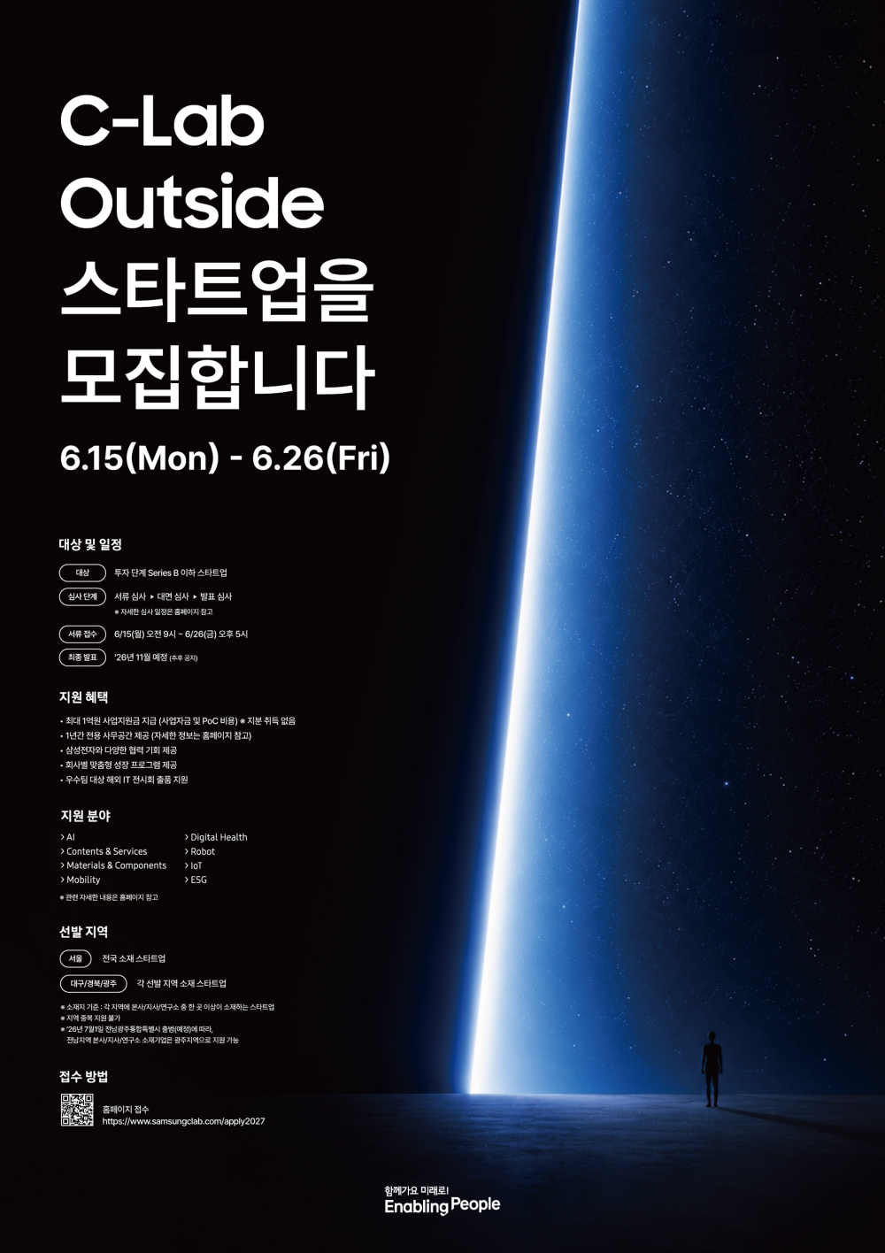 삼성전자 C랩 아웃사이드 9기 모집 포스터.
C-Lab Outside 스타트업을 모집합니다. 6/15(Mon) - 6/26(Fri). 대상: 투자 단계 Series B 이하 스타트업. 심사단계: 서류 심사, 대면 심사, 발표 심사. 서류 접수: 6/15(월) 오전 9시~6/26(금) 오후 5시. 최종 발표: '26년 11월 예정(추후 공지). 지원 혜택: 최대 1억원 사업지원금 지급(사업자금 및 PoC 비용), 지분 취득 없음. 1년간 전용 사무공간 제공. 삼성전자와 협력할 기회 제공. 회사별 맞춤형 성장 프로그램 제공. 우수팀 대상 해외 IT 전시회 출품 지원.
지원 분야: AI, Digital Health, Contents & Services, Robot, Materials & Components, IoT, Mobility, ESG. 관련 자세한 내용은 홈페이지 참고.
선발 지역: 서울 - 전국 소재 스타트업, 대구/경북/광주 - 각 선발 지역 소재 스타트업. 소재지 기준: 각 지역에 본사/지사/연구소 중 한 곳 이상이 소재하는 스타업. 지역 중복 지원 불가. '26년 7월 1일 전남광주통합특별시 출범(예정)에 따라, 전남지역 본사/지사/연구소 소재기업은 광주지역으로 지원 가능. 접수 방법 - 홈페이지 접수.