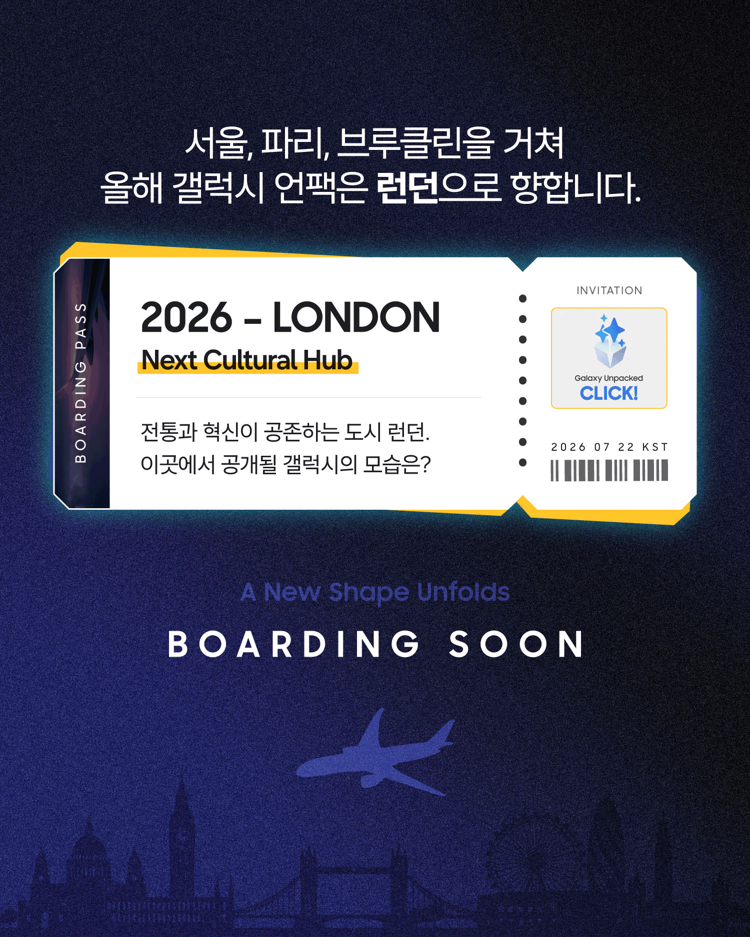 서울, 파리, 브루클린을 거쳐 2026년 런던으로 향하는 갤럭시 언팩을 예고하는 장표. 보딩패스에는 ‘2026 - LONDON’과 ‘Next Cultural Hub’ 문구가 표시돼 있으며, 전통과 혁신이 공존하는 도시 런던에서 공개될 새로운 갤럭시를 기대하게 한다. 하단에는 런던 도시 실루엣과 비행기 그래픽, ‘A New Shape Unfolds’와 ‘BOARDING SOON’ 문구가 배치돼 있다.