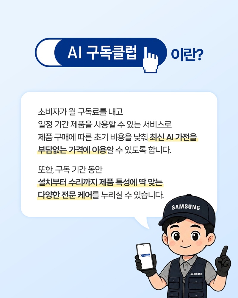 AI 구독클럽 이란?
소비자가 월 구독료를 내고 일정 기간 제품을 사용할 수 있는 서비스로 제품 구매에 따른 초기 비용을 낮춰 최신 AI 가전을 부담없는 가격에 이용할 수 있도록 합니다.

또한, 구독 기간 동안 설치부터 수리까지 제품 특성에 딱 맞는 다양한 전문 케어를 누리실 수 있습니다.
