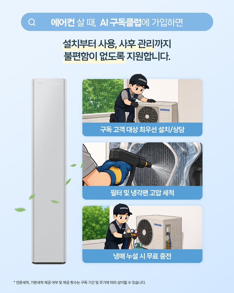 에어컨 살 때, AI 구독클럽에 가입하면

설치부터 사용, 사후 관리까지 불편함이 없도록 지원합니다.

구독 고객 대상 최우선 설치/상담

필터 및 냉각팬 고압 세척

냉매 누설 시 무료 충전

* 전문세척, 기본세척 제공 여부 및 제공 횟수는 구독 기간 및 주기에 따라 상이할 수 있습니다.