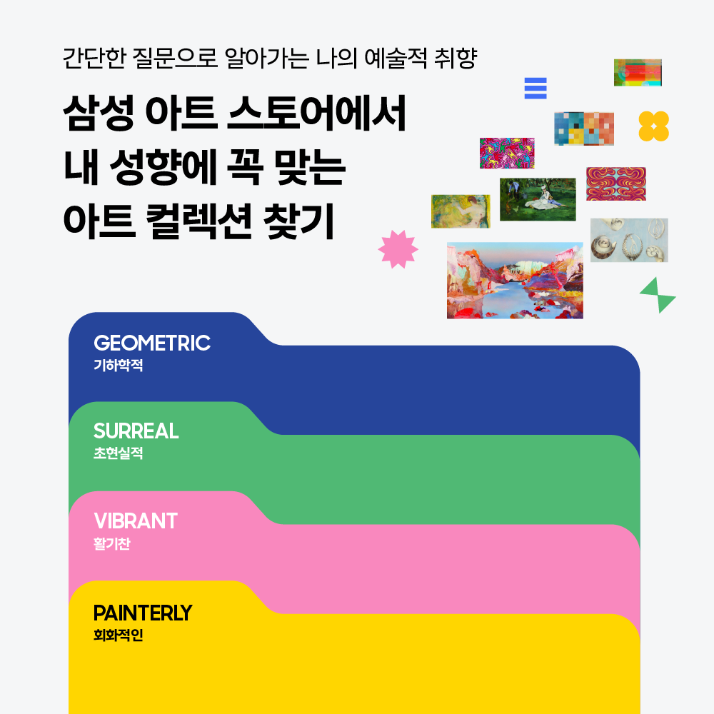 간단한 질문으로 알아가는 나의 예술적 취향

삼성 아트 스토어에서 내 성향에 꼭 맞는 아트 컬렉션 찾기

GEOMETRIC 기하학적

SURREAL 초현실적

VIBRANT 활기찬

PAINTERLY 회화적인.