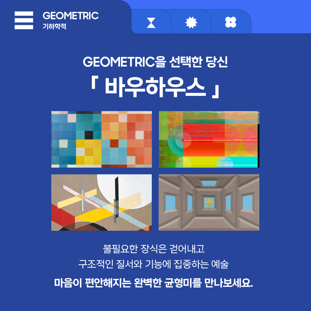 GEOMETRIC
기하학적

GEOMETRIC을 선택한 당신

「 바우하우스 」

불필요한 장식은 걷어내고
구조적인 질서와 기능에 집중하는 예술

마음이 편안해지는 완벽한 균형미를 만나보세요.