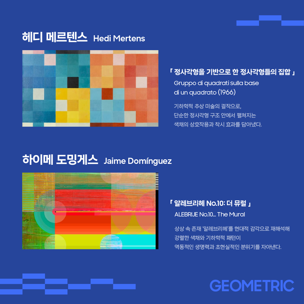 헤디 메르텐스 Hedi Mertens

「 정사각형을 기반으로 한 정사각형들의 집합 」
Gruppo di quadrati sulla base
di un quadrato (1966)

기하학적 추상 미술의 걸작으로,
단순한 정사각형 구조 안에서 펼쳐지는
색채의 상호작용과 착시 효과를 담아냈다.

하이메 도밍게스 Jaime Domínguez

「 알레브리헤 No.10: 더 뮤럴 」

ALEBRIJE No.10... The Mural

상상 속 존재 ‘알레브리헤’를 현대적 감각으로 재해석해
강렬한 색채와 기하학적 패턴이
역동적인 생명력과 초현실적인 분위기를 자아낸다.