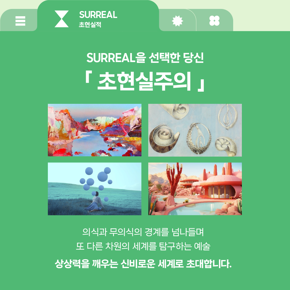 SURREAL
초현실적

SURREAL을 선택한 당신

「 초현실주의 」

의식과 무의식의 경계를 넘나들며
또 다른 차원의 세계를 탐구하는 예술

상상력을 깨우는 신비로운 세계로 초대합니다.
