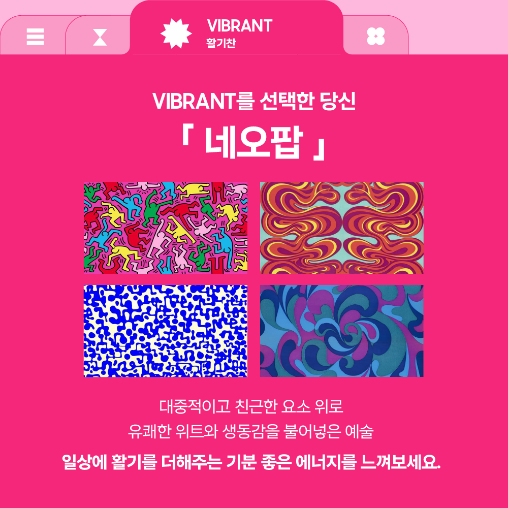 VIBRANT
활기찬

VIBRANT를 선택한 당신

「 네오팝 」

대중적이고 친근한 요소 위로
유쾌한 위트와 생동감을 불어넣은 예술

일상에 활기를 더해주는 기분 좋은 에너지를 느껴보세요.
