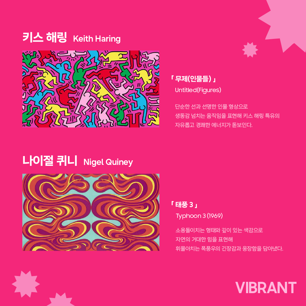 키스 해링 Keith Haring

「 무제(인물들) 」

Untitled(Figures)

단순한 선과 선명한 인물 형상으로
생동감 넘치는 움직임을 표현해 키스 해링 특유의
자유롭고 경쾌한 에너지가 돋보인다.

나이절 퀴니 Nigel Quiney

「 태풍 3 」

Typhoon 3 (1969)

소용돌이치는 형태와 깊이 있는 색감으로
자연의 거대한 힘을 표현해
휘몰아치는 폭풍우의 긴장감과 웅장함을 담아냈다.
