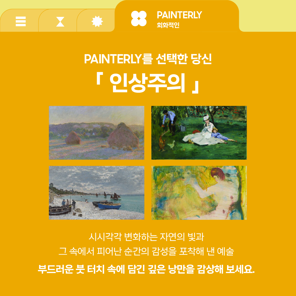 PAINTERLY
회화적인

PAINTERLY를 선택한 당신

「 인상주의 」

시시각각 변화하는 자연의 빛과
그 속에서 피어난 순간의 감성을 포착해 낸 예술

부드러운 붓 터치 속에 담긴 깊은 낭만을 감상해 보세요.