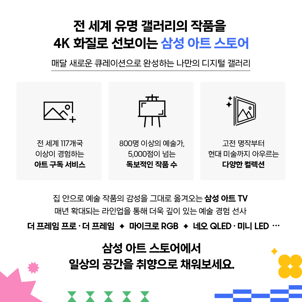 전 세계 유명 갤러리의 작품을
4K 화질로 선보이는 삼성 아트 스토어

매달 새로운 큐레이션으로 완성하는 나만의 디지털 갤러리

전 세계 117개국 이상이 경험하는 아트 구독 서비스

800명 이상의 예술가, 5,000점이 넘는 독보적인 작품 수

고전 명작부터 현대 미술까지 아우르는 다양한 컬렉션

집 안으로 예술 작품의 감성을 그대로 옮겨오는 삼성 아트 TV
매년 확대되는 라인업을 통해 더욱 깊이 있는 예술 경험 선사

더 프레임 프로 · 더 프레임 ✦ 마이크로 RGB ✦ 네오 QLED · 미니 LED ···

삼성 아트 스토어에서 일상의 공간을 취향으로 채워보세요.