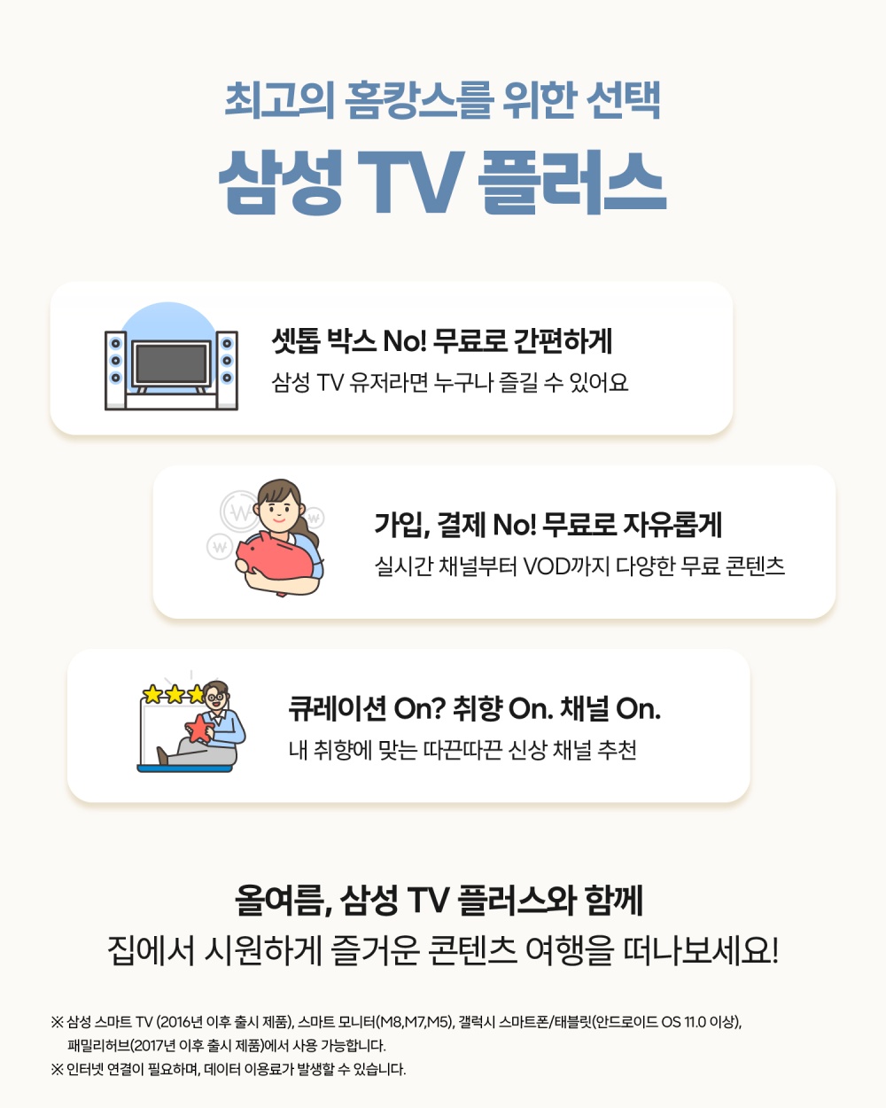 최고의 홈캉스를 위한 선택
삼성 TV 플러스
셋톱 박스 No! 무료로 간편하게
삼성 TV 유저라면 누구나 즐길 수 있어요
가입,결제 No! 무료로 자유롭게
실시간 채널부터 VOD까지 다양한 무료 콘텐츠
큐레이션 On? 취향 On. 채널 On.
내 취향에 맞는 따끈따끈 신상 채널 추천
욜여름, 삼성 TV 플러스와 함께 집에서 시원하게 즐거운 콘텐츠 여행을 떠나보세요!
※삼성 스마트 TV(2016년 이후 출시 제품), 스마트 모니터(M8, M7, M5), 갤럭시 스마트폰/태블릿(안드로이드 OS11.0 이상), 패밀리허브(2017년 이후 출시 제품)에서 사용 가능합니다.
※인터넷 연결이 필요하며, 데이터 이용료가 발생할 수 있습니다.