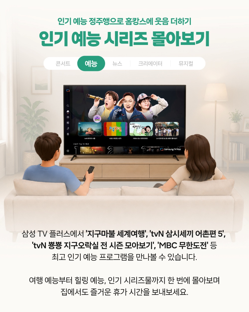 인기 예능 정주행으로 홈캉스에 웃음 더하기
인기 예능 시리즈 몰아보기
삼성 TV 플러스에서는 '지구마불 서계여행', 'tvN 삼시세끼 어촌편 5', 'tvN 뿅뿅 지구오락실 전 시즌 모아보기', 'MBC 무한도전' 등 최고 인기 예능 프로그램을 만나볼 수 있습니다.
여행 예능부터 힐링 예능, 인기 시리즈물까지 한 번에 몰아보며 집에서도 즐거운 휴가 시간을 보내보세요.