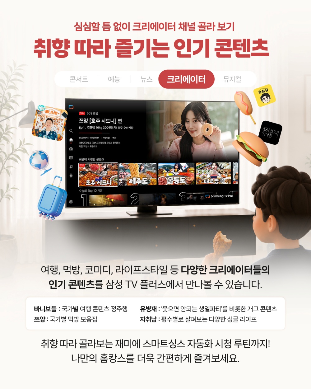 심심할 틈 없이 크리에이터 채널 골라 보기
취향 따라 즐기는 인기 콘텐츠
여행, 먹방, 코미디, 라이프스타일 등 다양한 크리에이터들의
인기 콘텐츠를 삼성 TV 플러스에서 만나볼 수 있습니다.
‘빠니보틀’ 국가별 여행 콘텐츠 정주행,
‘쯔양’ 국가별 먹방 모음집, ‘유병재’ 웃으면 안되는 생일파티’를 비롯한 개그 콘텐츠, ‘자취남’ 평수별로 살펴보는 다양한 싱글 라이프
취향 따라 골라보는 재미에 스마트싱스 자동화로 완성하는 시청 루틴까지!
나만의 홈캉스를 더욱 간편하게 즐겨보세요.