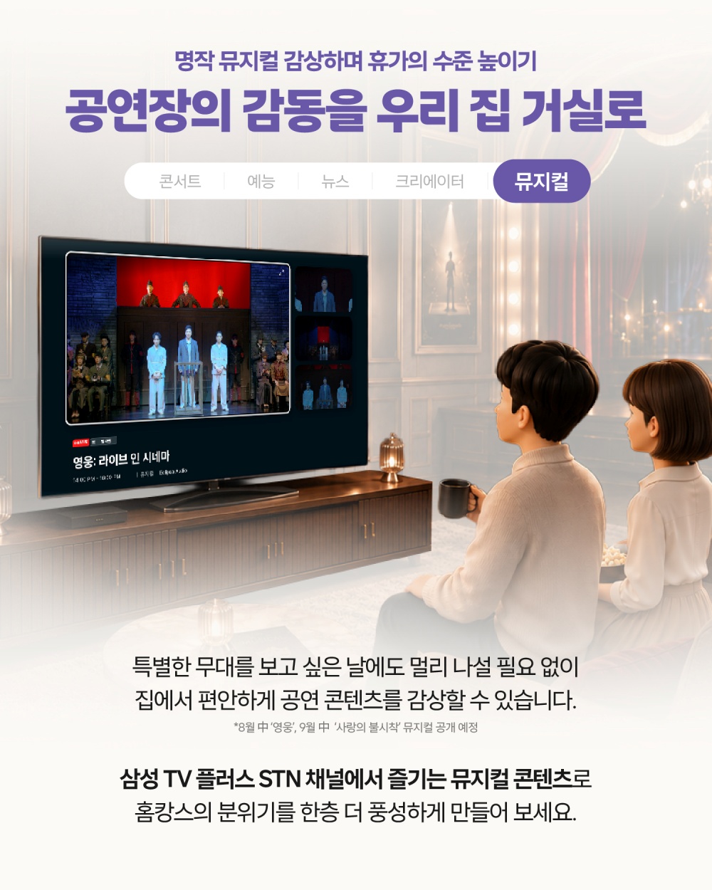 명작 뮤지컬 감상하며 휴가의 수준 높이기
공연장의 감동을 우리 집 거실로
특별한 무대를 보고 싶은 날에도 멀리 나설 필요 없이
집에서 편안하게 공연 콘텐츠를 감상할 수 있습니다.
*8월 中 ‘영웅’, 9월 中 ‘사랑의 불시착’ 뮤지컬 공개 예정
삼성 TV 플러스 STN 채널에서 즐기는
뮤지컬 콘텐츠로 홈캉스의 분위기를 한층 더 풍성하게 만들어 보세요.