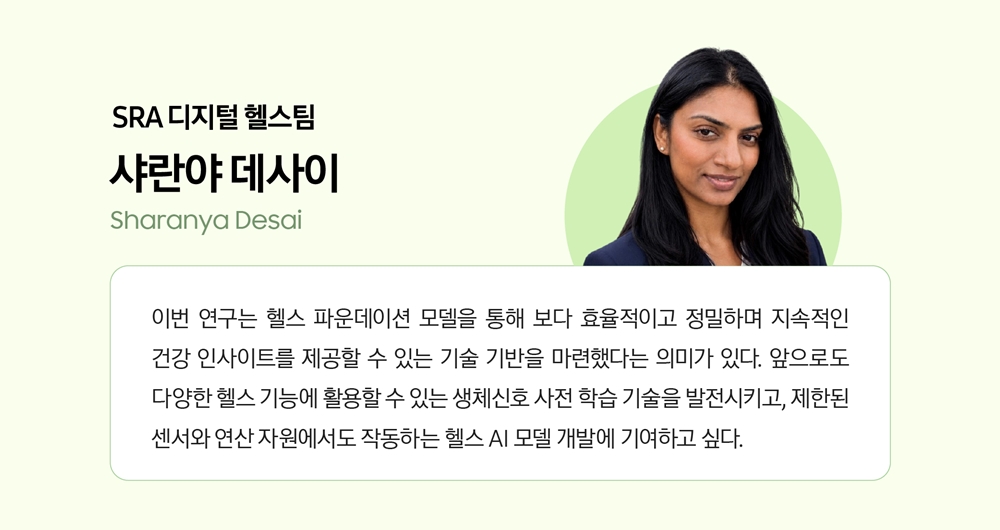 SRA 디지털 헬스팀 샤란야 데사이. 이번 연구는 헬스 파운데이션 모델을 통해 보다 효율적이고 정밀하며 지속적인 건강 인사이트를 제공할 수 있는 기술 기반을 마련했다는 의미가 있다. 앞으로도 다양한 헬스 기능에 활용할 수 있는 생체신호 사전 학습 기술을 발전시키고, 제한된 센서와 연산 자원에서도 작동하는 헬스 AI 모델 개발에 기여하고 싶다.