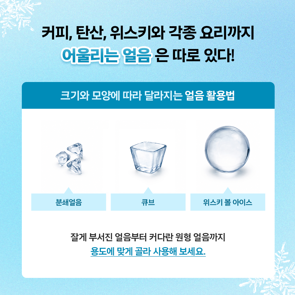 커피, 탄산, 위스키와 각종 요리까지 어울리는 얼음은 따로 있다!
크기와 모양에 따라 달라지는 얼음 활용법. 분쇄얼음, 큐브, 위스키 볼 아이스. 잘게 부서진 얼음부터 커다란 원형 얼음까지 용도에 맞게 골라 사용해 보세요.