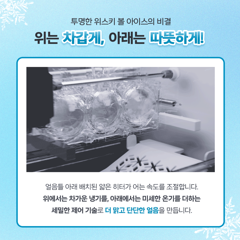 투명한 위스키 볼 아이스의 비결. 위는 차갑게, 아래는 따뜻하게! 얼음틀 아래 배치된 얇은 히터가 어는 속도를 조절합니다. 위에서는 차가운 냉기를, 아래에서는 미세한 온기를 더하는 세밀한 제어 기술로 더 맑고 단단한 얼음을 만듭니다.