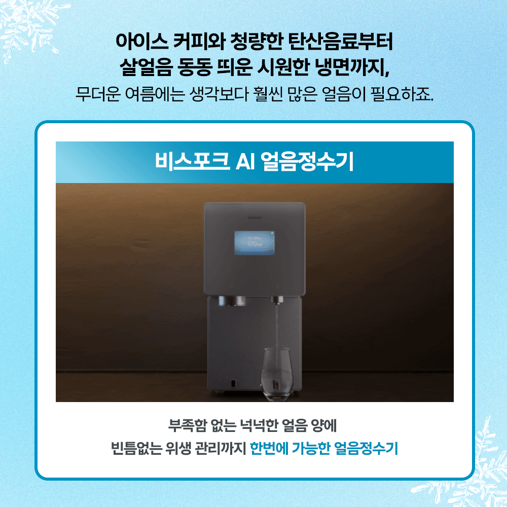 아이스 커피와 청량한 탄산음료부터 살얼음 동동 띄운 시원한 냉면까지, 무더운 여름에는 생각보다 훨씬 많은 얼음이 필요하죠. 비스포크 AI 얼음정수기. 부족함 없는 넉넉한 얼음 양에 빈틈없는 위생 관리까지 한번에 가능한 얼음정수기.