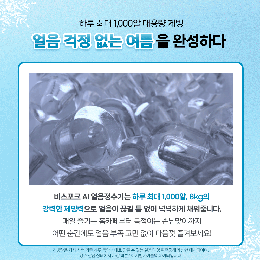 하루 최대 1,000알 대용량 제빙. 얼음 걱정 없는 여름을 완성하다. 비스포크 AI 얼음정수기는 하루 최대 1,000알, 8kg의 강력한 제빙력으로 얼음이 끊길 틈 없이 넉넉하게 채워줍니다. 매일 즐기는 홈카페부터 북적이는 손님맞이까지 어떤 순간에도 얼음 부족 고민 없이 마음껏 즐겨보세요! 제빙량은 자사 시험 기준 하루 동안 최대로 만들수 있는 얼음의 양을 측정해 계산한 데이터이며, 냉수 잠금 상태에서 가장 빠른 1회 제빙사이클의 데이터입니다.