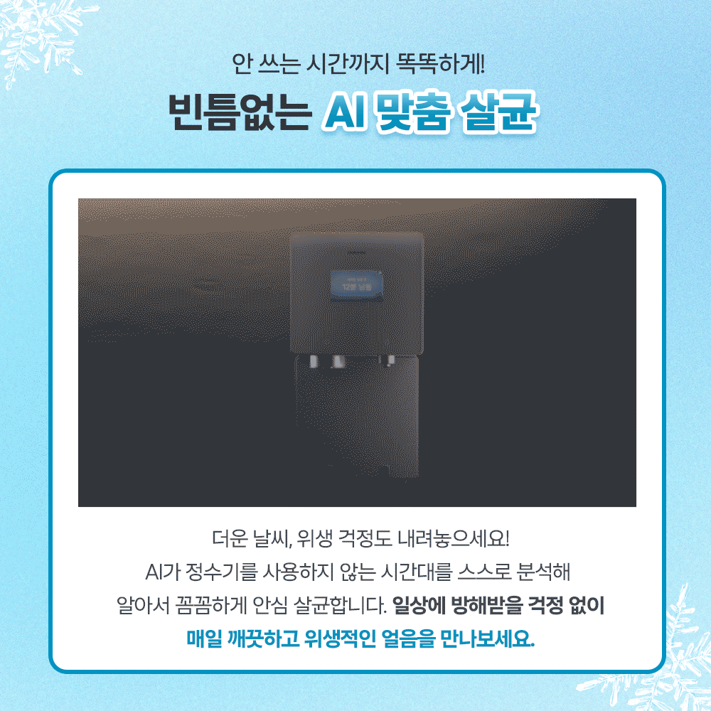 안 쓰는 시간까지 똑똑하게! 빈틈없는 AI 맞춤 살균. 더운 날씨, 위생 걱정도 내려놓으세요! AI가 정수기를 사용하지 않는 시간대를 스스로 분석해 알아서 꼼꼼하게 안심 살균합니다. 일상에 방해받을 걱정 없이 매일 깨끗하고 위생적인 얼음을 만나보세요.