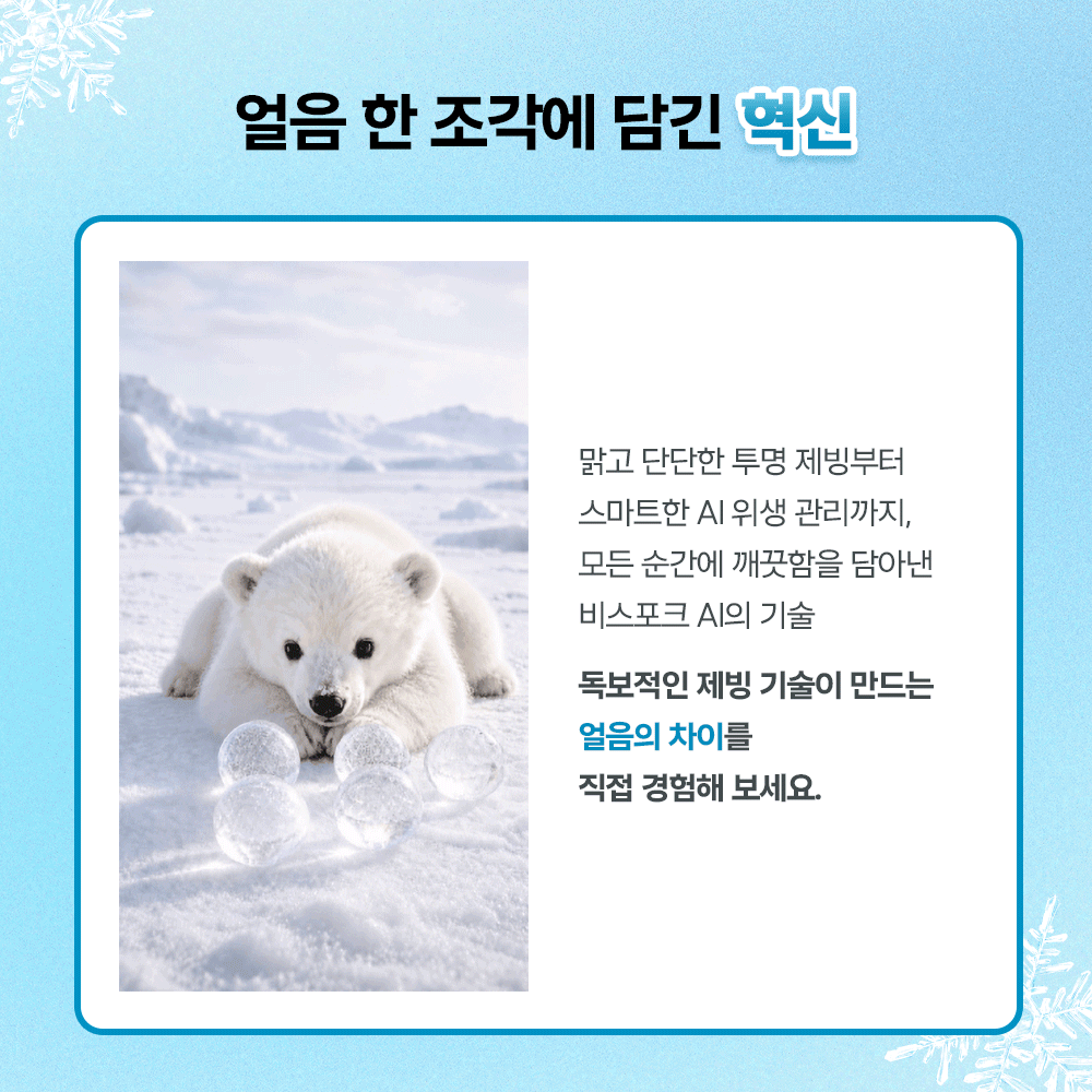 얼음 한 조각에 담긴 혁신. 맑고 단단한 투명 제빙부터 스마트한 AI 위생 관리까지, 모든 순간에 깨끗함을 담아낸 비스포크 AI의 기술. 독보적인 제빙 기술이 만드는 얼음의 차이를 직접 경험해 보세요.