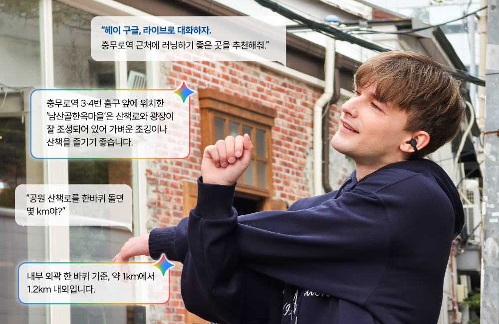‘갤럭시 버즈 온’과 갤럭시 AI를 지원하는 스마트폰을 연동하면 이어폰 음성 명령만으로 ‘제미나이 라이브’ 기능을 실행할 수 있다.

"헤이 구글, 라이브로 대화하자. 충무로역 근처에 러닝하기 좋은 곳을 추천해줘."
"충무로역 3,4번 출구 앞에 위치한 '남산골한옥마을'은 산책로와 광장이 잘 조성되어 있어 가벼운 조깅이나 산책을 즐기기 좋습니다."
"공원 산책로를 한바퀴 돌면 몇 km야?"
"내부 외곽 한 바퀴 기준, 약 1km에서 1.2km 내외입니다."